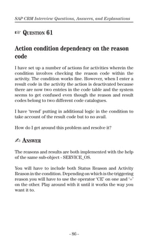 SAP CRM Interview Questions, Answers, and Explanations
- 86 -
☞ QUESTION 61
Action condition dependency on the reason
code
I have set up a number of actions for activities wherein the
condition involves checking the reason code within the
activity. The condition works ﬁne. However, when I enter a
result code in the activity the action is deactivated because
there are now two entries in the code table and the system
seems to get confused even though the reason and result
codes belong to two different code catalogues.
I have ‘trend’ putting in additional logic in the condition to
take account of the result code but to no avail.
How do I get around this problem and resolve it?
✍ ANSWER
The reasons and results are both implemented with the help
of the same sub-object - SERVICE_OS.
You will have to include both Status Reason and Activity
Reason in the condition. Depending on which is the triggering
reason you will have to use the operator ‘CE’ on one and ‘=’
on the other. Play around with it until it works the way you
want it to.
 