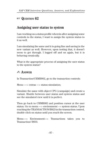 - 87 -
SAP CRM Interview Questions, Answers, and Explanations
☞ QUESTION 62
Assigning user status to system
I am working on a status proﬁle wherein after assigning some
controls to the status, I want to assign the system status to
it as well.
I am simulating the same and it is going ﬁne and saving in the
new variant as well. However, upon testing that, it doesn’t
seem to get through. I logged off and on again, but it is
behaving erratically.
What is the appropriate process of assigning the user status
to the system status?
✍ ANSWER
In Transaction/CRMBS02, go to the transaction controls:
Menu ----> extras ---> status simulation;
Simulate the same with object CPG (campaign) and create a
variant. Shuttle between user status and system status and
see the simulated view until it is perfect.
Then go back to CRMBS02 and position cursor at the user
status. Go to menu ---> environment --> system status. Upon
reaching the TRANSACTION/BS23 in the transaction control,
double click on status until you reach the screen.
Menu----> Environment---> Transactions takes you to
Transaction/ BS33.
 
