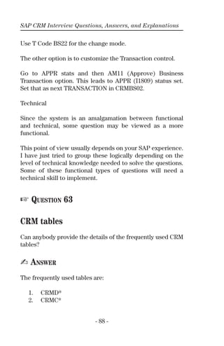 SAP CRM Interview Questions, Answers, and Explanations
- 88 -
Use T Code BS22 for the change mode.
The other option is to customize the Transaction control.
Go to APPR stats and then AM11 (Approve) Business
Transaction option. This leads to APPR (I1809) status set.
Set that as next TRANSACTION in CRMBS02.
Technical
Since the system is an amalgamation between functional
and technical, some question may be viewed as a more
functional.
This point of view usually depends on your SAP experience.
I have just tried to group these logically depending on the
level of technical knowledge needed to solve the questions.
Some of these functional types of questions will need a
technical skill to implement.
☞ QUESTION 63
CRM tables
Can anybody provide the details of the frequently used CRM
tables?
✍ ANSWER
The frequently used tables are:
1. CRMD*
2. CRMC*
 