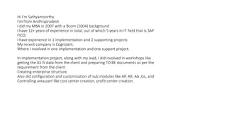 Hi I’m Sathyamoorthy
I’m from Andhrapradesh
I did my MBA in 2007 with a Bcom (2004) background
I have 12+ years of experience in total, out of which 5 years in IT field that is SAP
FICO.
I have experience in 1 implementation and 2 supporting projects
My recent company is Cognizant.
Where I involved in one implementation and one support project.
In implementation project, along with my lead, I did involved in workshops like
getting the AS IS data from the client and preparing TO BE documents as per the
requirement from the client.
Creating enterprise structure.
Also did configuration and customization of sub modules like AP, AR, AA ,GL, and
Controlling area part like cost center creation, profit center creation.
 