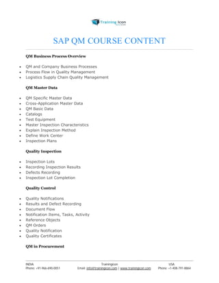 SAP QM COURSE CONTENT 
QM Business Process Overview 
 QM and Company Business Processes 
 Process Flow in Quality Management 
 Logistics Supply Chain Quality Management 
QM Master Data 
 QM Specific Master Data 
 Cross-Application Master Data 
 QM Basic Data 
 Catalogs 
 Test Equipment 
 Master Inspection Characteristics 
 Explain Inspection Method 
 Define Work Center 
 Inspection Plans 
Quality Inspection 
 Inspection Lots 
 Recording Inspection Results 
 Defects Recording 
 Inspection Lot Completion 
Quality Control 
 Quality Notifications 
 Results and Defect Recording 
 Document Flow 
 Notification Items, Tasks, Activity 
 Reference Objects 
 QM Orders 
 Quality Notification 
 Quality Certificates 
QM in Procurement 
----------------------------------------------------------------------------------------------------------------------------------------------------------------------------------------------- 
INDIA Trainingicon USA 
Phone: +91-966-690-0051 Email: info@trainingicon.com | www.trainingicon.com Phone: +1-408-791-8864 
 