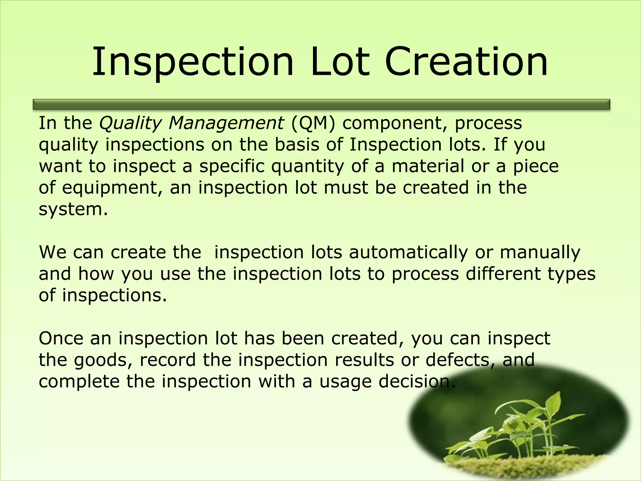Inspection Lot Creation
In the Quality Management (QM) component, process
quality inspections on the basis of Inspection lots. If you
want to inspect a specific quantity of a material or a piece
of equipment, an inspection lot must be created in the
system.

We can create the inspection lots automatically or manually
and how you use the inspection lots to process different types
of inspections.

Once an inspection lot has been created, you can inspect
the goods, record the inspection results or defects, and
complete the inspection with a usage decision.
 
