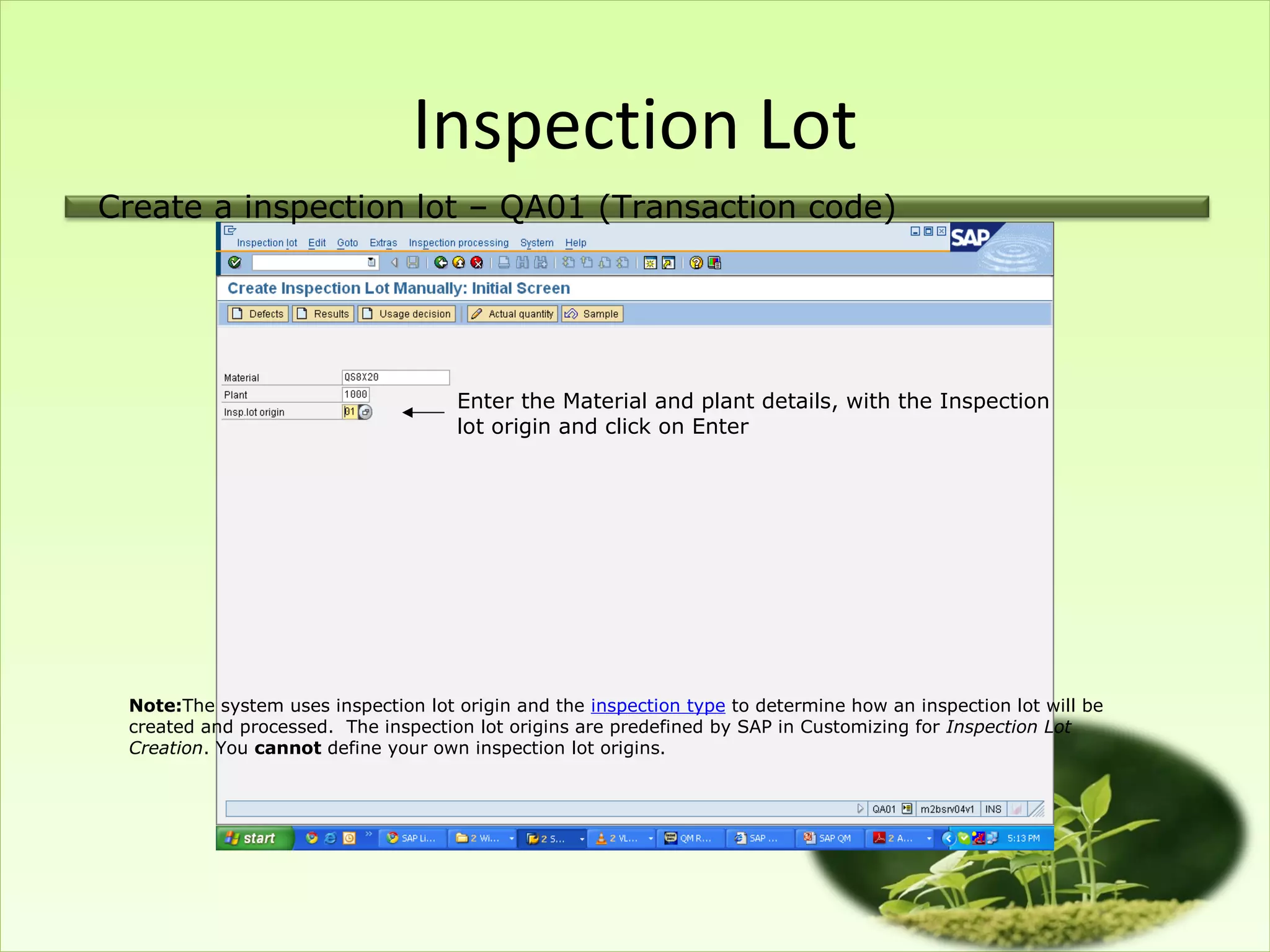 Inspection Lot
Create a inspection lot – QA01 (Transaction code)




                                     Enter the Material and plant details, with the Inspection
                                     lot origin and click on Enter




 Note:The system uses inspection lot origin and the inspection type to determine how an inspection lot will be
 created and processed. The inspection lot origins are predefined by SAP in Customizing for Inspection Lot
 Creation. You cannot define your own inspection lot origins.
 