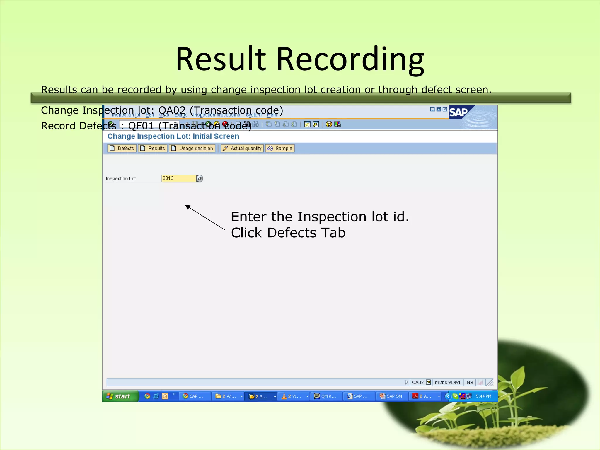 Result Recording
Results can be recorded by using change inspection lot creation or through defect screen.

Change Inspection lot: QA02 (Transaction code)
Record Defects : QF01 (Transaction code)




                                     Enter the Inspection lot id.
                                     Click Defects Tab
 