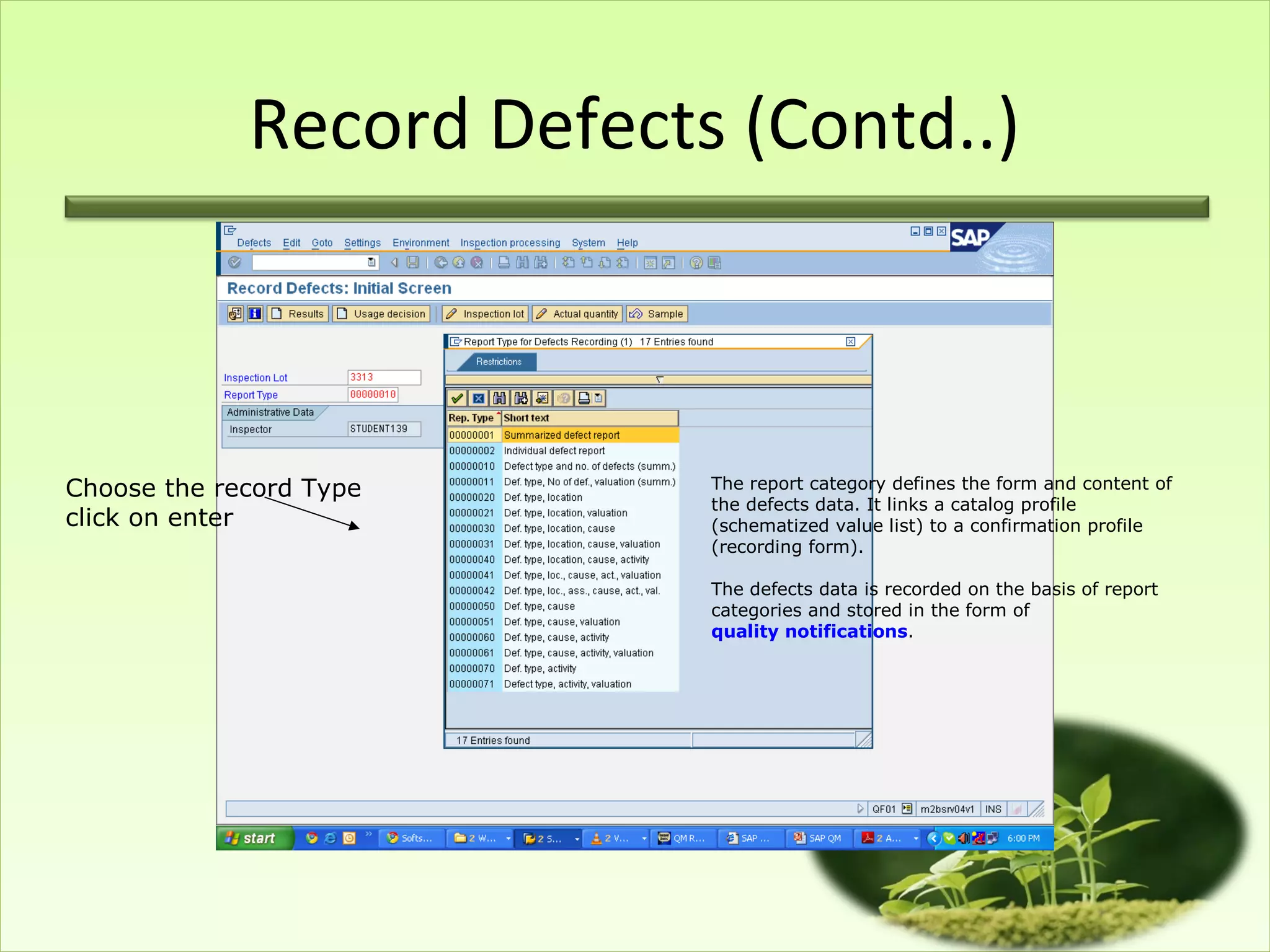 Record Defects (Contd..)



Choose the record Type     The report category defines the form and content of
                           the defects data. It links a catalog profile
click on enter             (schematized value list) to a confirmation profile
                           (recording form).

                           The defects data is recorded on the basis of report
                           categories and stored in the form of
                           quality notifications.
 