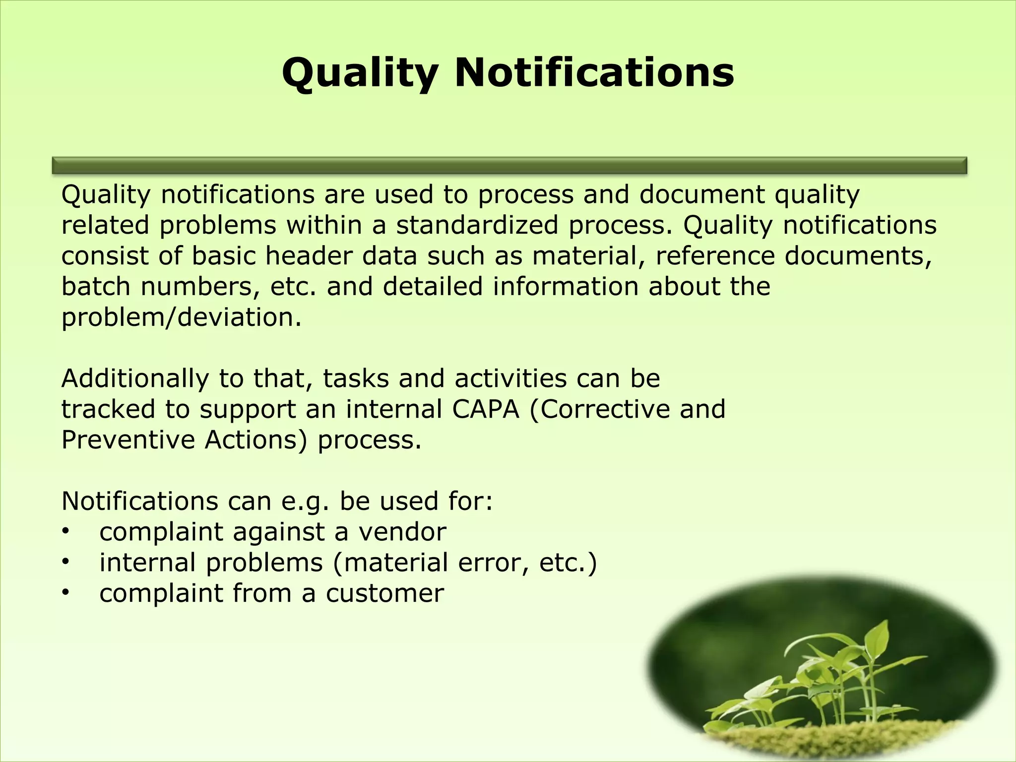 Quality Notifications

Quality notifications are used to process and document quality
related problems within a standardized process. Quality notifications
consist of basic header data such as material, reference documents,
batch numbers, etc. and detailed information about the
problem/deviation.

Additionally to that, tasks and activities can be
tracked to support an internal CAPA (Corrective and
Preventive Actions) process.

Notifications can e.g. be used for:
• complaint against a vendor
• internal problems (material error, etc.)
• complaint from a customer
 
