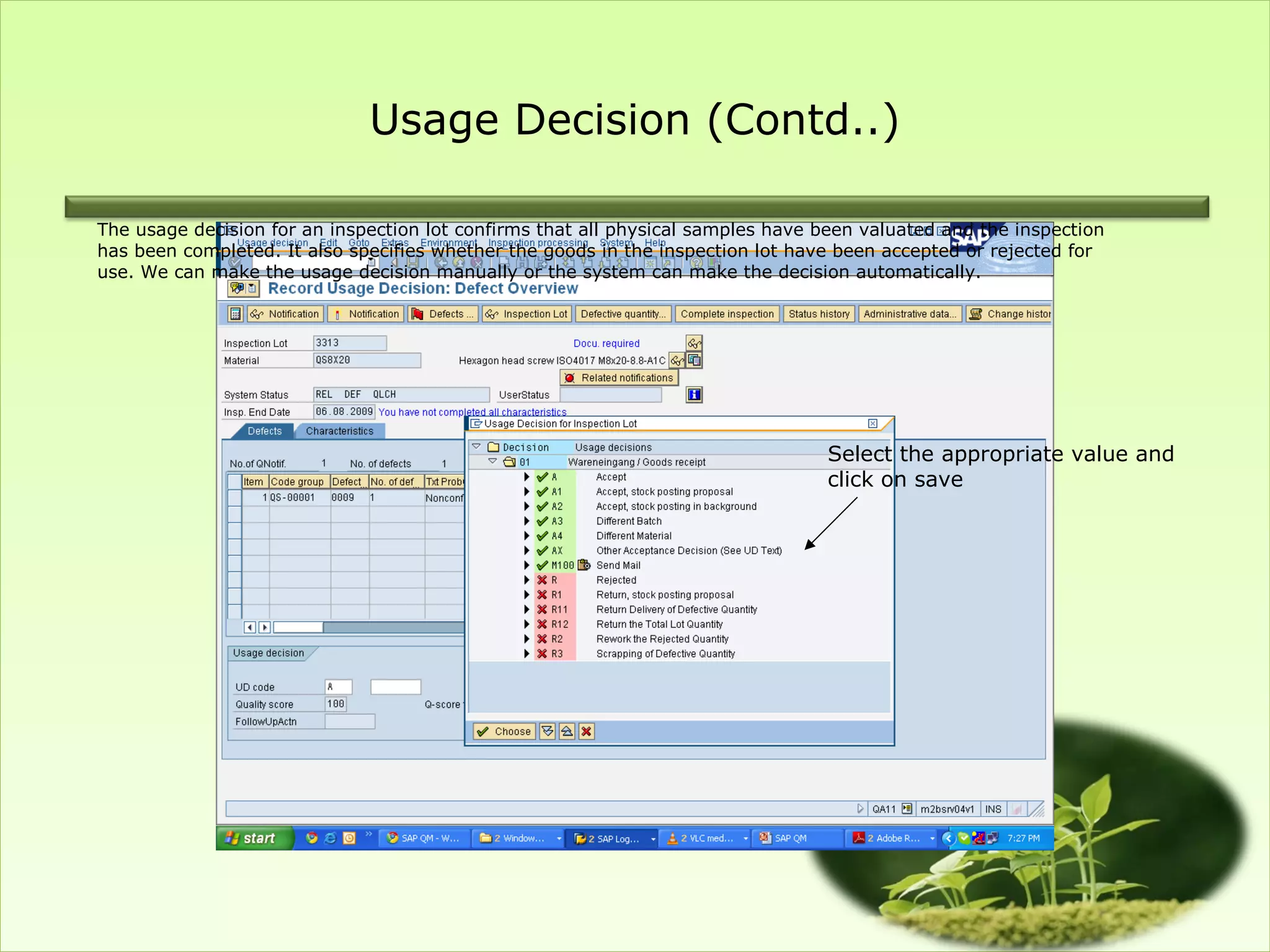 Usage Decision (Contd..)

The usage decision for an inspection lot confirms that all physical samples have been valuated and the inspection
has been completed. It also specifies whether the goods in the inspection lot have been accepted or rejected for
use. We can make the usage decision manually or the system can make the decision automatically.




                                                                                 Select the appropriate value and
                                                                                 click on save
 