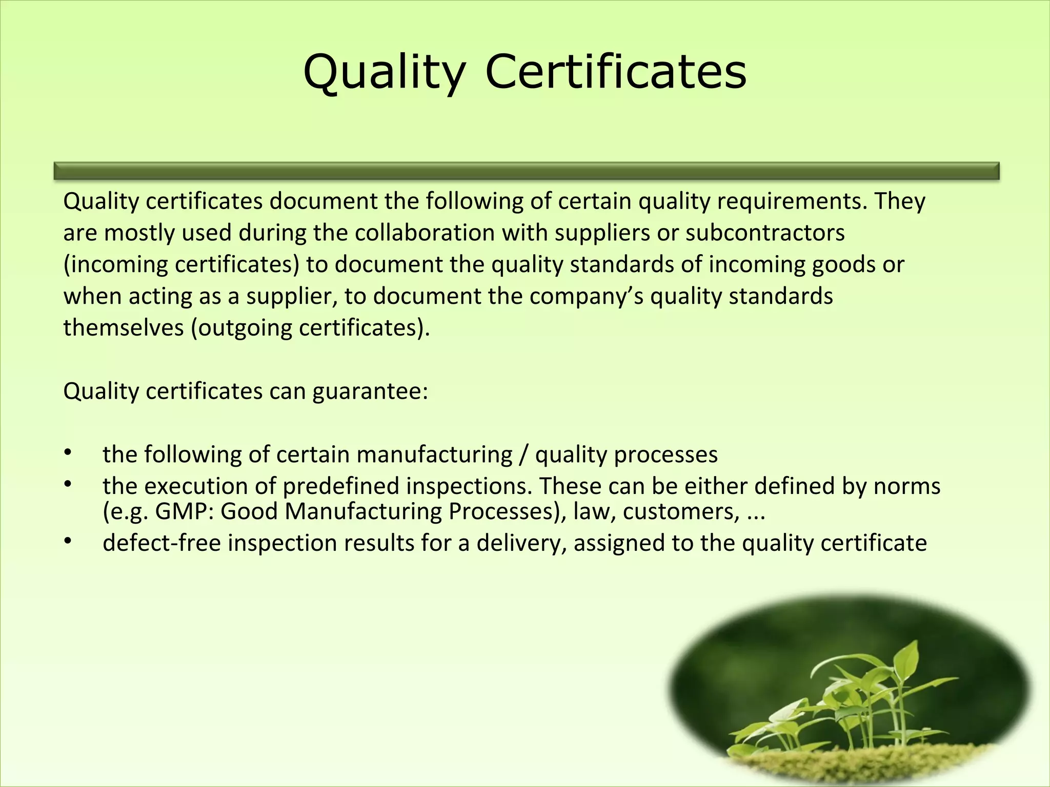 Quality Certificates

Quality certificates document the following of certain quality requirements. They
are mostly used during the collaboration with suppliers or subcontractors
(incoming certificates) to document the quality standards of incoming goods or
when acting as a supplier, to document the company’s quality standards
themselves (outgoing certificates).

Quality certificates can guarantee:

•   the following of certain manufacturing / quality processes
•   the execution of predefined inspections. These can be either defined by norms
    (e.g. GMP: Good Manufacturing Processes), law, customers, ...
•   defect-free inspection results for a delivery, assigned to the quality certificate
 