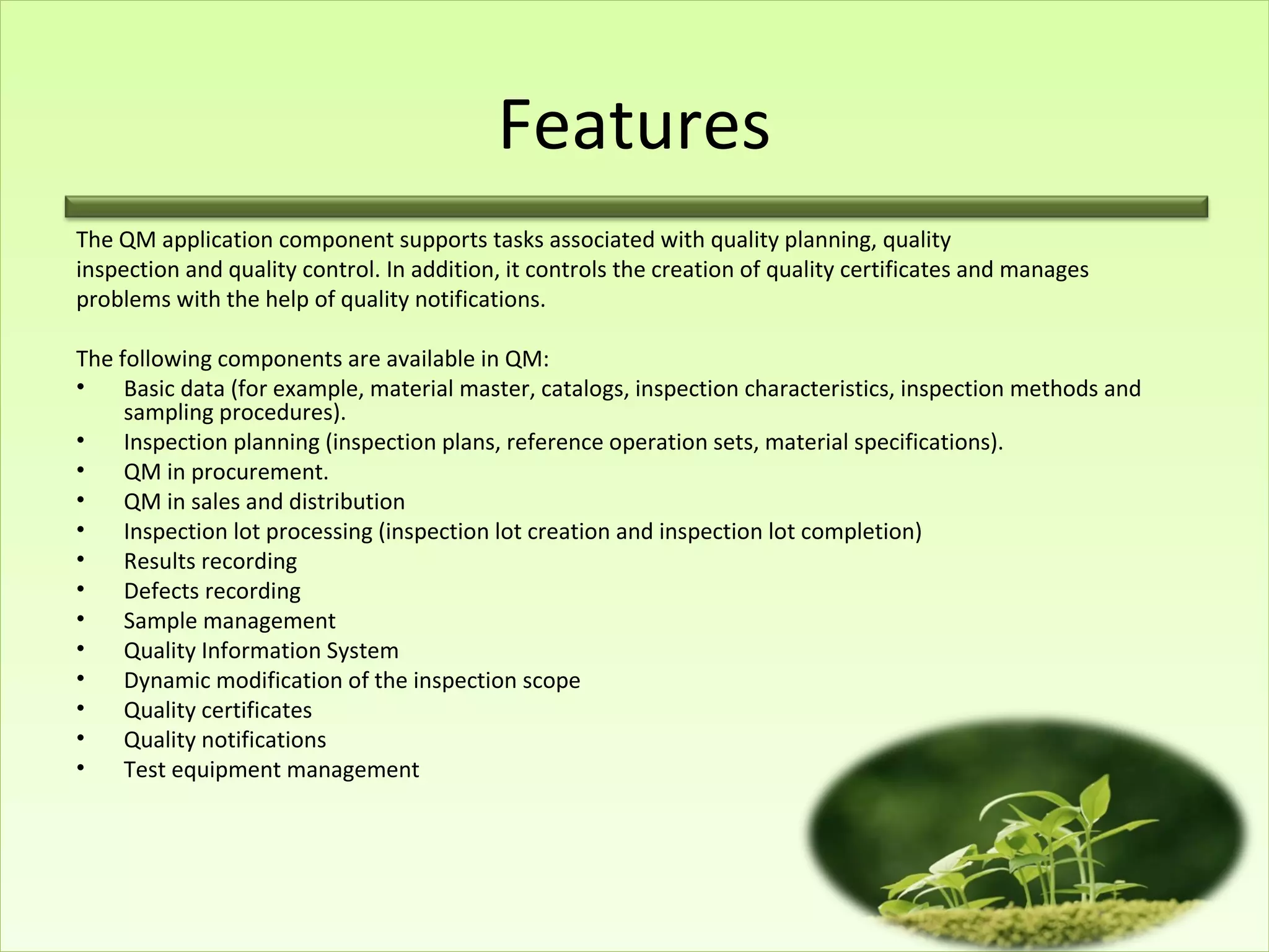 Features
The QM application component supports tasks associated with quality planning, quality
inspection and quality control. In addition, it controls the creation of quality certificates and manages
problems with the help of quality notifications.

The following components are available in QM:
•    Basic data (for example, material master, catalogs, inspection characteristics, inspection methods and
     sampling procedures).
•    Inspection planning (inspection plans, reference operation sets, material specifications).
•    QM in procurement.
•    QM in sales and distribution
•    Inspection lot processing (inspection lot creation and inspection lot completion)
•    Results recording
•    Defects recording
•    Sample management
•    Quality Information System
•    Dynamic modification of the inspection scope
•    Quality certificates
•    Quality notifications
•    Test equipment management
 