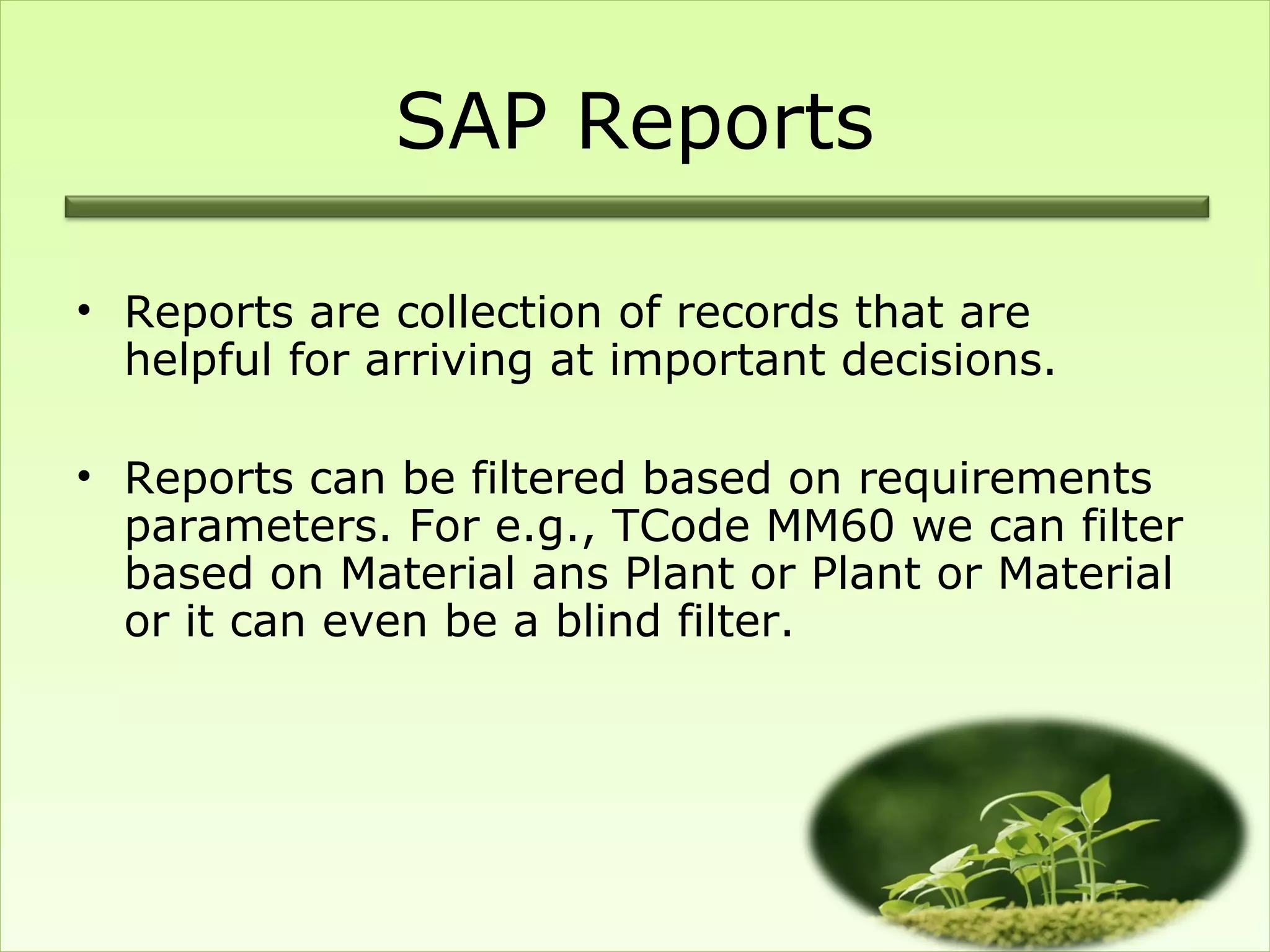 SAP Reports

• Reports are collection of records that are
  helpful for arriving at important decisions.

• Reports can be filtered based on requirements
  parameters. For e.g., TCode MM60 we can filter
  based on Material ans Plant or Plant or Material
  or it can even be a blind filter.
 