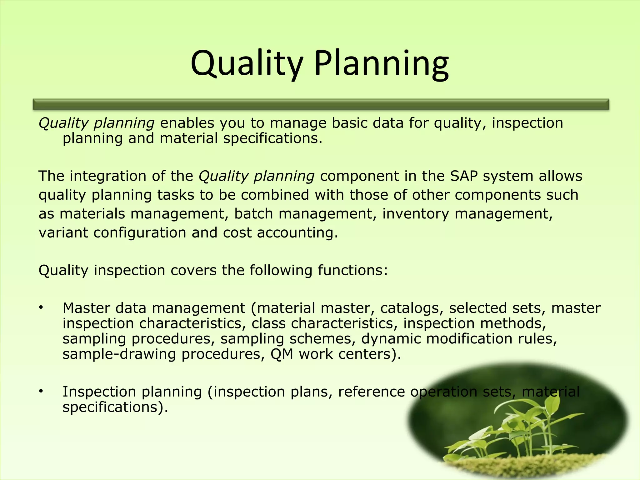Quality Planning
Quality planning enables you to manage basic data for quality, inspection
  planning and material specifications.

The integration of the Quality planning component in the SAP system allows
quality planning tasks to be combined with those of other components such
as materials management, batch management, inventory management,
variant configuration and cost accounting.

Quality inspection covers the following functions:

•   Master data management (material master, catalogs, selected sets, master
    inspection characteristics, class characteristics, inspection methods,
    sampling procedures, sampling schemes, dynamic modification rules,
    sample-drawing procedures, QM work centers).

•   Inspection planning (inspection plans, reference operation sets, material
    specifications).
 