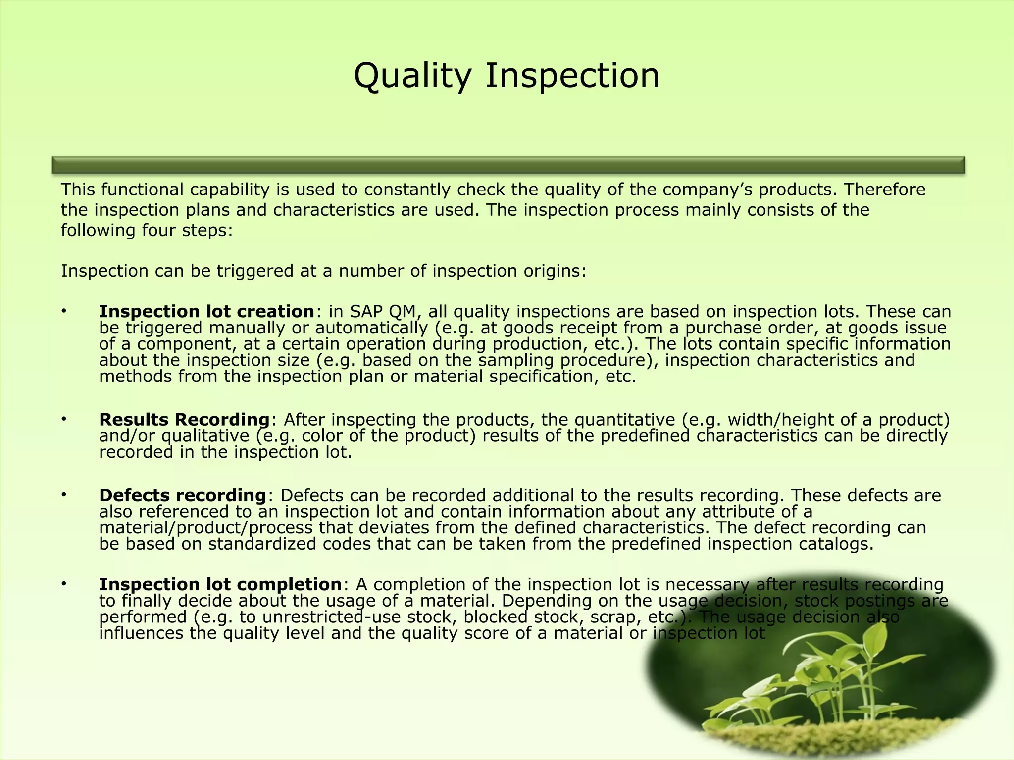 Quality Inspection


This functional capability is used to constantly check the quality of the company’s products. Therefore
the inspection plans and characteristics are used. The inspection process mainly consists of the
following four steps:

Inspection can be triggered at a number of inspection origins:

•   Inspection lot creation: in SAP QM, all quality inspections are based on inspection lots. These can
    be triggered manually or automatically (e.g. at goods receipt from a purchase order, at goods issue
    of a component, at a certain operation during production, etc.). The lots contain specific information
    about the inspection size (e.g. based on the sampling procedure), inspection characteristics and
    methods from the inspection plan or material specification, etc.

•   Results Recording: After inspecting the products, the quantitative (e.g. width/height of a product)
    and/or qualitative (e.g. color of the product) results of the predefined characteristics can be directly
    recorded in the inspection lot.

•   Defects recording: Defects can be recorded additional to the results recording. These defects are
    also referenced to an inspection lot and contain information about any attribute of a
    material/product/process that deviates from the defined characteristics. The defect recording can
    be based on standardized codes that can be taken from the predefined inspection catalogs.

•   Inspection lot completion: A completion of the inspection lot is necessary after results recording
    to finally decide about the usage of a material. Depending on the usage decision, stock postings are
    performed (e.g. to unrestricted-use stock, blocked stock, scrap, etc.). The usage decision also
    influences the quality level and the quality score of a material or inspection lot
 