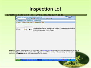 Inspection Lot
Create a inspection lot – QA01 (Transaction code)




                                     Enter the Material and plant details, with the Inspection
                                     lot origin and click on Enter




 Note:The system uses inspection lot origin and the inspection type to determine how an inspection lot will be
 created and processed. The inspection lot origins are predefined by SAP in Customizing for Inspection Lot
 Creation. You cannot define your own inspection lot origins.
 