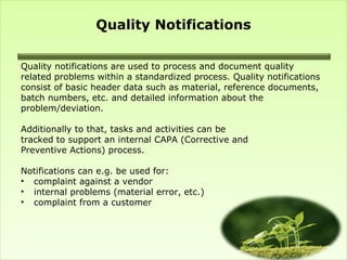 Quality Notifications

Quality notifications are used to process and document quality
related problems within a standardized process. Quality notifications
consist of basic header data such as material, reference documents,
batch numbers, etc. and detailed information about the
problem/deviation.

Additionally to that, tasks and activities can be
tracked to support an internal CAPA (Corrective and
Preventive Actions) process.

Notifications can e.g. be used for:
• complaint against a vendor
• internal problems (material error, etc.)
• complaint from a customer
 