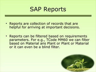 SAP Reports

• Reports are collection of records that are
  helpful for arriving at important decisions.

• Reports can be filtered based on requirements
  parameters. For e.g., TCode MM60 we can filter
  based on Material ans Plant or Plant or Material
  or it can even be a blind filter.
 