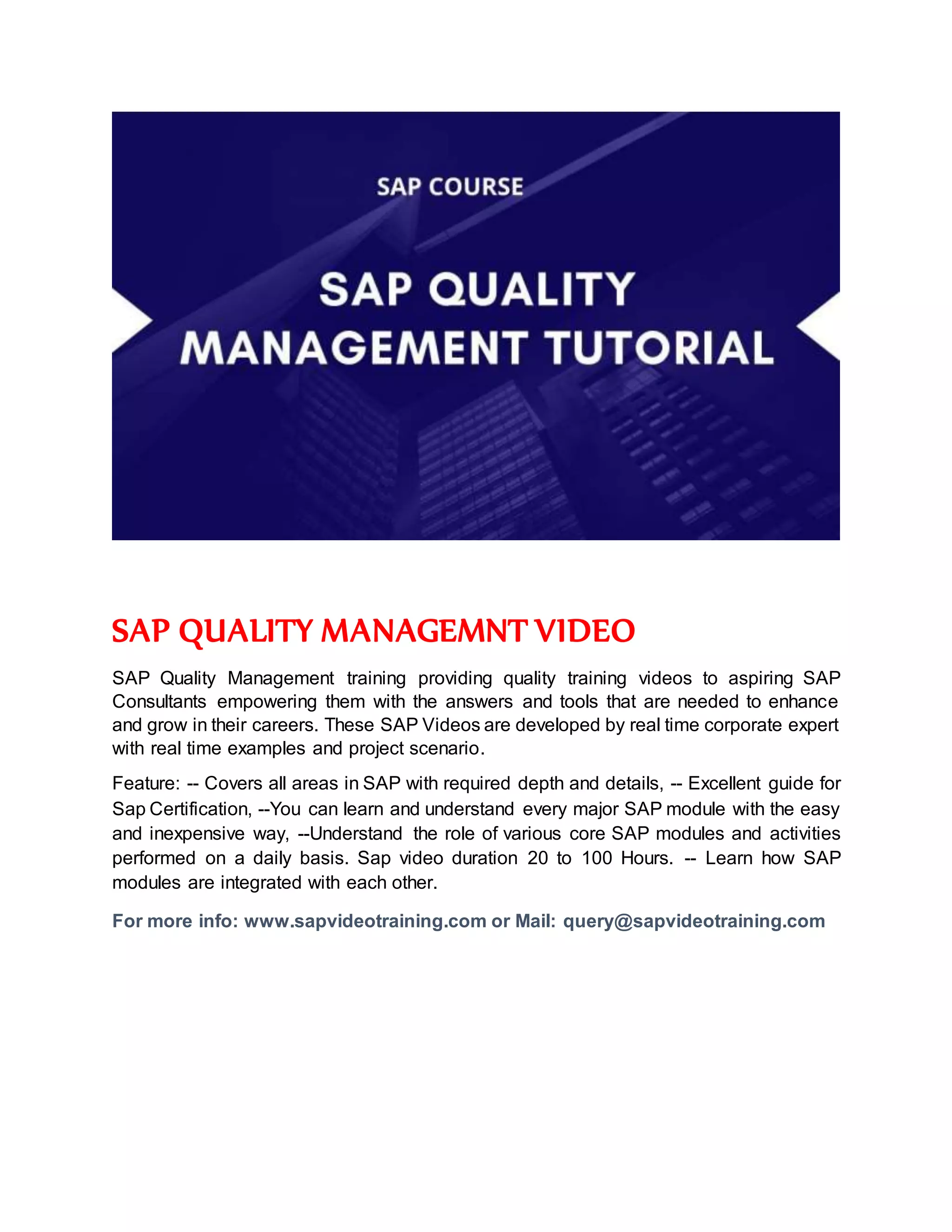 SAP QUALITY MANAGEMNT VIDEO
SAP Quality Management training providing quality training videos to aspiring SAP
Consultants empowering them with the answers and tools that are needed to enhance
and grow in their careers. These SAP Videos are developed by real time corporate expert
with real time examples and project scenario.
Feature: -- Covers all areas in SAP with required depth and details, -- Excellent guide for
Sap Certification, --You can learn and understand every major SAP module with the easy
and inexpensive way, --Understand the role of various core SAP modules and activities
performed on a daily basis. Sap video duration 20 to 100 Hours. -- Learn how SAP
modules are integrated with each other.
For more info: www.sapvideotraining.com or Mail: query@sapvideotraining.com