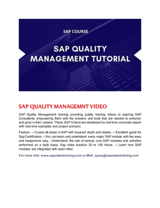 SAP QUALITY MANAGEMNT VIDEO
SAP Quality Management training providing quality training videos to aspiring SAP
Consultants empowering them with the answers and tools that are needed to enhance
and grow in their careers. These SAP Videos are developed by real time corporate expert
with real time examples and project scenario.
Feature: -- Covers all areas in SAP with required depth and details, -- Excellent guide for
Sap Certification, --You can learn and understand every major SAP module with the easy
and inexpensive way, --Understand the role of various core SAP modules and activities
performed on a daily basis. Sap video duration 20 to 100 Hours. -- Learn how SAP
modules are integrated with each other.
For more info: www.sapvideotraining.com or Mail: query@sapvideotraining.com
 