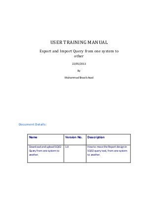 USER TRAINING MANUAL
Export and Import Query from one system to
other
22/05/2013
By
Muhammad Shoaib Asad

Document Details:

Name

Version No.

Description

Download and upload SQ02
Query from one system to
another.

1.0

How to move the Report design in
SQ02 query tool, from one system
to another.

 