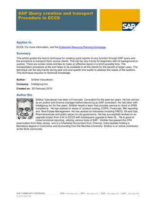 SAP COMMUNITY NETWORK SDN - sdn.sap.com | BPX - bpx.sap.com | BOC - boc.sap.com | UAC - uac.sap.com
© 2010 SAP AG 1
SAP Query creation and transport
Procedure in ECC6
Applies to:
ECC6, For more information, visit the Enterprise Resource Planning homepage.
Summary
This article guides the how to technique for creating quick reports on any function through SAP query and
the procedure to transport them across clients. This can be very handy for beginners with no background on
queries. There are screen shots and tips to make an effective report in a short possible time. The
transportation procedure at the end helps to be available to all the clients for the benefit of larger users. The
technique can be very handy during year end and quarter end audits to address the needs of the auditors.
This technique requires no technical knowledge.
Author: Sridhar Vasudevan
Company: Intelligroup Inc.
Created on: 20 February 2010
Author Bio
Sridhar Vasudevan has been a Financials Consultant for the past ten years. He has served
as an audtior and finance manager before becoming an SAP consultant. He has been with
Intelligroup Inc for five years. Sridhar heads a team that provides service to client on IFRS
compliance. He has worked on areas of product costing, COPA, Financials, BW reporting
and Real Estate Management. He has worked on industries including FMCG, Oil and Gas,
Pharmaceuticals and public sector on city governance. He has successfully worked on an
upgrade project from 4.6c to ECC6 with subsequent upgrade to New GL. He is good at
cross-functional reporting, utilizing various tools of SAP. Sridhar has passed the CPA
examination from New Jersey and is a Chartered Accountant from Chennai, India besides holding a
Bachelors degree in Commerce and Accounting from the Mumbai University. Sridhar is an active contributor
at the SCN community.
 