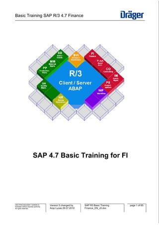 Basic Training SAP R/3 4.7 Finance
_________________________________________________________________________________________________




                         SAP 4.7 Basic Training for FI




Use of this document / contents is     Version 5 changed by    SAP R3 Basic Training   page 1 of 85
forbidden without express authority.
All rights reserved.                   Anja Lucas 29.07.2010   Finance_EN_v5.doc
 