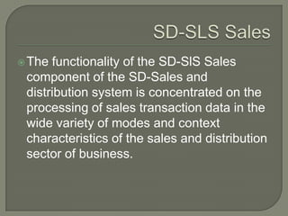SD-SLS SalesThe functionality of the SD-SlS Sales component of the SD-Sales and distribution system is concentrated on the processing of sales transaction data in the wide variety of modes and context characteristics of the sales and distribution sector of business.