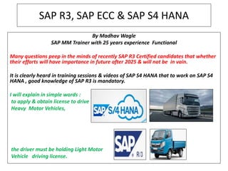 SAP R3, SAP ECC & SAP S4 HANA
By Madhav Wagle
SAP MM Trainer with 25 years experience Functional
Many questions peep in the minds of recently SAP R3 Certified candidates that whether
their efforts will have importance in future after 2025 & will not be in vain.
It is clearly heard in training sessions & videos of SAP S4 HANA that to work on SAP S4
HANA , good knowledge of SAP R3 is mandatory.
I will explain in simple words :
to apply & obtain license to drive
Heavy Motor Vehicles,
the driver must be holding Light Motor
Vehicle driving license.
 