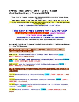 SAP RE - Real Estate - EHP5 - Col95 - Latest
Certification Study / Training@HOME
( First Ever To Provide Complete SAP REAL ESTATE MANAGEMENT Latest Study
Materials )

SAP REAL ESTATE - ( ERP 6.0 EHP5 ) LATEST STUDY MATERIALS

* For SAP Real Estate : SAP RE-FX, SAP FI-GL, SAP FI-AP, SAP FI-AA, SAP LUM, AC,
CO, PM, PS, DMS
( SAP RE - SAP Real Estate Management ERP 6.0 EHP5 )

Take Each Single Course For : $39.99 USD
OR NOW AFTER 42% DISCOUNT : NOW PACKAGE
FOR JUST $295 $169 USD
Combo Offer : Materials + Tutorials @ $189 USD
Now You Can Study At Home By Your Self & Become A Certified Consultant.

Below All Following Courses You Will Learn@HOME: (All Below Latest
11+ SAP RE Courses )
* All Below Main Courses Included : ( *All Below Courses Latest
Added on 10th June, 2012 )
SAP RE010 - Real Estate Processes in SAP Real Estate Management - EHP5
Col95 - 2009/Q5 ) - Latest Added

(

SAP RE200 - SAP Real Estate Management : Implementation ( Advanced ) -EHP5 &
EHP4 ( Col95 - 2009/Q5 & Col92-2009/Q2 )
SAP RE300 - Land Use Management in SAP Real Estate Management - EHP5 (
Col95 - 2009/Q5 ) - Latest Added

* All Below Extra Recommended Additional Courses Also Included in
Package :
AC010 - Business Processes in Financial Accounting - EHP5 ( Col95 - 2009/Q5 ) - New
Added

AC040 - Business Processes in Management Accounting (Controlling) - EHP4 ( Col92 2009/Q2 ) - New Added

AC200 - Basics of Customizing for Financial Accounting: New G/L, Accounts Receivable,
Accounts Payable - EHP5 (Col95)
AC201 - Financial Accounting Customizing - I - EHP5 ( Col95 - 2009/Q5 ) - New
Added

 
