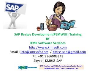 SAP Recipe Development(PLMWUI) Training
BY
KMR Software Services
http://www.kmrsoft.com
Email : info@kmrsoft.com / Kmrss.sap@gmail.com
Ph: +91 9966003349
Skype : KMRSS.SAP
SAP Trainings by KMR Software Services Pvt Ltd. Email :
info@kmrsoft.com / kmrss.sap@gmail.com
 