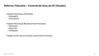 23
INTERNAL – SAP and Partners Only
Reforma Tributária – Controle de telas da NF (Header)
– Header Field Group 13 (Model)
o TPNFDEBITO
o TPNFCREDITO
– Header Field Group 84 (Government Purchase)
o TPENTEGOV
o PREDUTOR
o TPOPERGOV
– Header Screen Group 15 (Subs. Government Purchase)
 