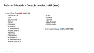 24
INTERNAL – SAP and Partners Only
Reforma Tributária – Controle de telas da NF (Item)
– Item Field Group 88 (IBS/CBS)
o TAXSITUATION
o CST
o CCLASSTRIB
o PIBSUF
o PDIFIBSUF
o VDIFIBSUF
o VDEVTRIBIBSUF
o PREDALIQIBSUF
o PIBSMUN
o PDIFIBSMUN
o VDIFIBSMUN
o VDEVTRIBIBSMUN
o PREDALIQIBSMUN
o PCBS
o PDIFCBS
o VDIFCBS
o VDEVTRIBCBS
o PREDALIQCBS
– Item Screen Group 15 (Tab: IBS/CBS)
 