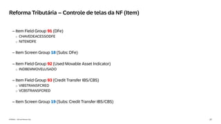 27
INTERNAL – SAP and Partners Only
Reforma Tributária – Controle de telas da NF (Item)
– Item Field Group 91 (DFe)
o CHAVEDEACESSODFE
o NITEMDFE
– Item Screen Group 18 (Subs: DFe)
– Item Field Group 92 (Used Movable Asset Indicator)
o INDBEMMOVELUSADO
– Item Field Group 93 (Credit Transfer IBS/CBS)
o VIBSTRANSFCRED
o VCBSTRANSFCRED
– Item Screen Group 19 (Subs: Credit Transfer IBS/CBS)
 