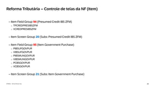 28
INTERNAL – SAP and Partners Only
Reforma Tributária – Controle de telas da NF (Item)
– Item Field Group 94 (Presumed Credit IBS ZFM)
o TPCREDPRESIBSZFM
o VCREDPRESIBSZFM
– Item Screen Group 20 (Subs: Presumed Credit IBS ZFM)
– Item Field Group 95 (Item Government Purchase)
o PIBSUFGOVPUR
o VIBSUFGOVPUR
o PIBSMUNGOVPUR
o VIBSMUNGOVPUR
o PCBSGOVPUR
o VCBSGOVPUR
– Item Screen Group 21 (Subs: Item Government Purchase)
 