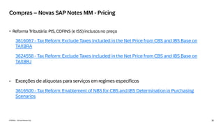 35
INTERNAL – SAP and Partners Only
Compras – Novas SAP Notes MM - Pricing
• Reforma Tributária: PIS, COFINS (e ISS) inclusos no preço
3616067 - Tax Reform: Exclude Taxes Included in the Net Price from CBS and IBS Base on
TAXBRA
3624558 - Tax Reform: Exclude Taxes Included in the Net Price from CBS and IBS Base on
TAXBRJ
• Exceções de alíquotas para serviços em regimes específicos
3616500 - Tax Reform: Enablement of NBS for CBS and IBS Determination in Purchasing
Scenarios
 