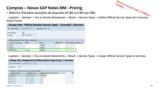 39
INTERNAL – SAP and Partners Only
Compras – Novas SAP Notes MM - Pricing
• Reforma Tributária: exceções de alíquotas de IBS ou CBS por NBS
Logistics – General -> Tax on Goods Movements -> Brazil -> Service Types -> Define Official Service Types for Incoming
Notas Fiscais
Logistics – General -> Tax on Goods Movements -> Brazil -> Service Types -> Assign Official Service Types to Services.
 