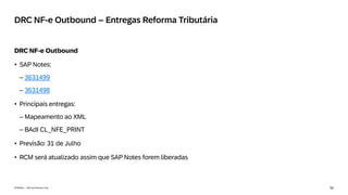 50
INTERNAL – SAP and Partners Only
DRC NF-e Outbound – Entregas Reforma Tributária
DRC NF-e Outbound
• SAP Notes:
– 3631499
– 3631498
• Principais entregas:
– Mapeamento ao XML
– BAdI CL_NFE_PRINT
• Previsão: 31 de Julho
• RCM será atualizado assim que SAP Notes forem liberadas
 