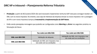 56
INTERNAL – SAP and Partners Only
• Produção: a partir de 06/outubro/2025 não será necessário implementar nenhuma SAP note para conseguir receber um
XML com os novos impostos. No entanto, caso seja de interesse da empresa simular os novos impostos e ter a postagem
de NF-e com novos impostos/campos, é necessário a implementação da SAP Notes.
• Estão sendo planejadas mensagens que poderão ser configuradas como Warning ou Error nos seguintes cenários na
Simulação da Fatura:
DRC NF-e Inbound – Planejamento Reforma Tributária
Tax code com IBS/CBS Tax code sem IBS/CBS
XML com IBS/CBS Validação de alíquota
Validação de XML com impostos mas
tax code sem as condições
XML sem IBS/CBS
Validação de XML sem impostos mas
tax code com as condições
-
 