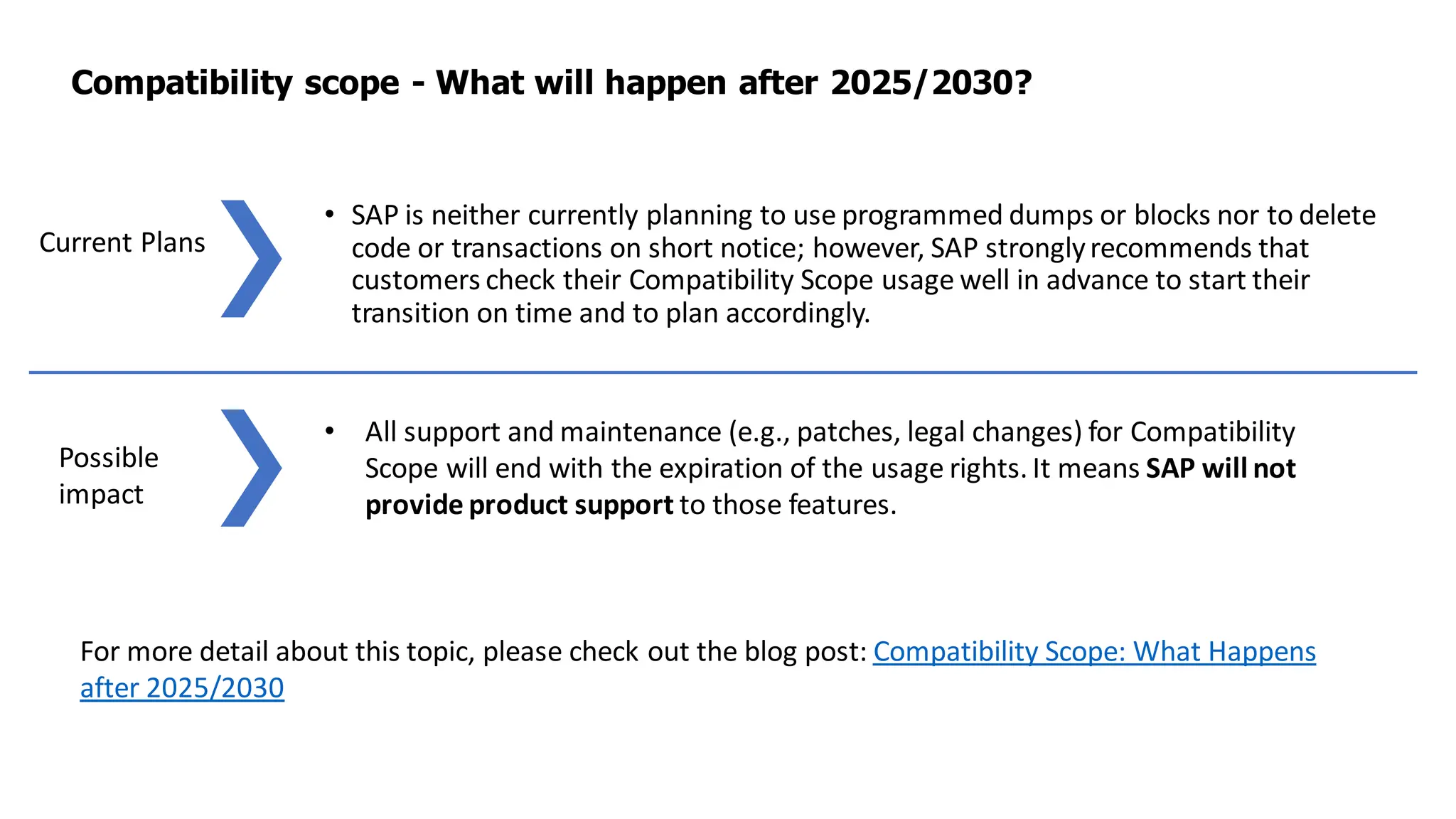 • SAP is neither currently planning to use programmed dumps or blocks nor to delete
code or transactions on short notice; however, SAP stronglyrecommends that
customers check their Compatibility Scope usage well in advance to start their
transition on time and to plan accordingly.
Compatibility scope - What will happen after 2025/2030?
Current Plans
Possible
impact
For more detail about this topic, please check out the blog post: Compatibility Scope: What Happens
after 2025/2030
• All support and maintenance (e.g., patches, legal changes) for Compatibility
Scope will end with the expiration of the usage rights. It means SAP will not
provide product support to those features.
 