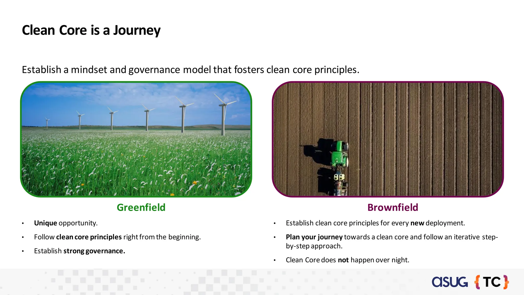 Clean Core is a Journey
Establish a mindset and governance model that fosters clean core principles.
• Unique opportunity.
• Follow cleancore principles rightfromthe beginning.
• Establish strong governance.
• Establish clean core principles for every new deployment.
• Plan your journey towards a clean core and follow an iterative step-
by-step approach.
• Clean Coredoes not happen over night.
Greenfield Brownfield
 