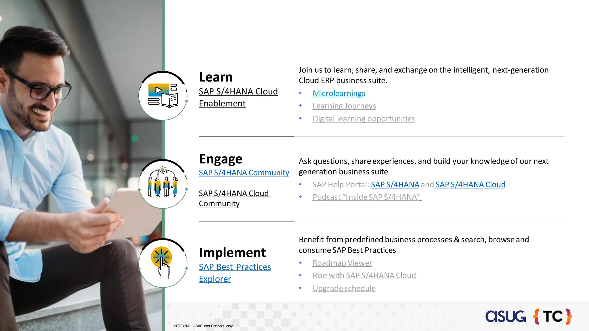 Learn
SAP S/4HANA Cloud
Enablement
Join us to learn, share, and exchangeon the intelligent, next-generation
Cloud ERP business suite.
• Microlearnings
• Learning Journeys
• Digital learning opportunities
Engage
SAP S/4HANA Community
SAP S/4HANA Cloud
Community
Ask questions, shareexperiences, and build your knowledgeof our next
generation business suite
• SAP Help Portal: SAP S/4HANA and SAP S/4HANA Cloud
• Podcast“InsideSAP S/4HANA”
Implement
SAP Best Practices
Explorer
Benefit frompredefined business processes & search, browseand
consumeSAP Best Practices
• Roadmap Viewer
• Rise with SAP S/4HANA Cloud
• Upgradeschedule
INTERNAL – SAP and Partners only
 