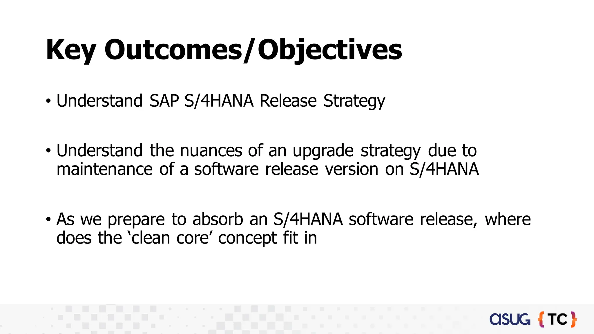 Key Outcomes/Objectives​
• Understand SAP S/4HANA Release Strategy​
• Understand the nuances of an upgrade strategy due to
maintenance of a software release version on S/4HANA
• As we prepare to absorb an S/4HANA software release, where
does the ‘clean core’ concept fit in
 