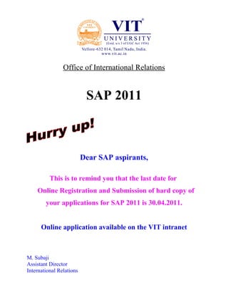 Office of International Relations


                           SAP 2011



                          Dear SAP aspirants,

          This is to remind you that the last date for
    Online Registration and Submission of hard copy of
        your applications for SAP 2011 is 30.04.2011.


      Online application available on the VIT intranet



M. Subaji
Assistant Director
International Relations
M
 