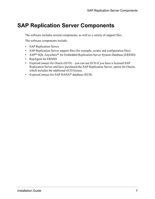 SAP Replication Server Components
The software includes several components, as well as a variety of support files.
The software components include:
• SAP Replication Server
• SAP Replication Server support files (for example, scripts and configuration files)
• SAP® SQL Anywhere® for Embedded Replication Server System Database (ERSSD)
• RepAgent for ERSSD
• ExpressConnect for Oracle (ECO) – you can use ECO if you have a licensed SAP
Replication Server and have purchased the SAP Replication Server, option for Oracle,
which includes the additional ECO license.
• ExpressConnect for SAP HANA® database (ECH)
SAP Replication Server Components
Installation Guide 7
 