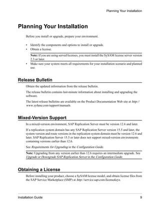 Planning Your Installation
Before you install or upgrade, prepare your environment.
• Identify the components and options to install or upgrade.
• Obtain a license.
Note: If you are using served licenses, you must install the SySAM license server version
2.3 or later.
• Make sure your system meets all requirements for your installation scenario and planned
use.
Release Bulletin
Obtain the updated information from the release bulletin.
The release bulletin contains last-minute information about installing and upgrading the
software.
The latest release bulletins are available on the Product Documentation Web site at http://
www.sybase.com/support/manuals.
Mixed-Version Support
In a mixed-version environment, SAP Replication Server must be version 12.6 and later.
If a replication system domain has any SAP Replication Server version 15.5 and later, the
system version and route versions in the replication system domain must be version 12.6 and
later. SAP Replication Server 15.5 or later does not support mixed-version environments
containing versions earlier than 12.6.
See Requirements for Upgrading in the Configuration Guide.
Note: Upgrading from any version earlier than 12.6 requires an intermediate upgrade. See
Upgrade or Downgrade SAP Replication Server in the Configuration Guide.
Obtaining a License
Before installing your product, choose a SySAM license model, and obtain license files from
the SAP Service Marketplace (SMP) at http://service.sap.com/licensekeys.
Planning Your Installation
Installation Guide 9
 