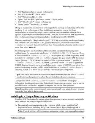 • SAP Replication Server version 12.5 or earlier
• SAP ASE version 12.5.0.x or earlier
• SAP ASE version 12.x (64-bit)
• Open Client and SAP Open Server version 12.5.0 or earlier
• SAP® OpenSwitch™ version 12.5 or earlier
• DirectConnect™ version 12.5 or earlier
Doing so incapacitates older versions of these products, and may also adversely affect other
products. If you perform one of these installations, you cannot reverse it with an
uninstallation, as uninstalling might remove required components of the older products
updated by SAP Replication Server version 15.7.1 SP200. For this reason, SAP recommends
that you back up your current directory before installing version 15.7.1 SP200.
If you are installing SAP Replication Server 15.7.1 SP200 in an existing installation directory
that contains SAP ASE version 15.0.x, you may be asked if you want to install older
locales or charset files on top of newer files.To ensure that you havethe latest versionof
these files, select No to all.
Shared components are installed in subdirectories that are separate from component
subdirectories. For example, the subdirectory is %SYBASE%REP-15_5. However, Open
Client is installed in %SYBASE%OCS-16_0. The exception is SAP SQL Anywhere, which
is installed in %SYBASE%REP-15_5ASA16, because it is used only for SAP Replication
Server. Version 15.7.1 SP200 also includes SAP SQL Anywhere version 12 installed in
%SYBASE%REP-15_5ASA12. SAP SQL Anywhere version 12 is used to upgrade an
ERSSD database format if you have installed an earlier version of SAP SQL Anywhere. As a
result, the directory structure enables you to install into an existing %SYBASE% directory
structure, as well as to install and use multiple versions of some components.
Tip: If your earlier installation includes custom applications or scripts that refer to %SYBASE
% subdirectories, change them to reflect the new installation directory structure.
A diagnostic server (REP-15_5bindrepsrvr.exe)captures and displays
information about internal processes. Do not delete this program as you may need to use it at
the direction of SAP Product Support, to diagnose and resolve these problems.
Note: Depending on the components and versions you install, your actual directory structure
may differ from what is documented.
Installing in a Unique Directory on Windows
Installing SAP Replication Server in a unique directory may reset environment variables for
other products and produce unpredictable results.
1. Terminate all processes running on the system on which you are installing SAP
Replication Server, including the SySAM License Server if you plan to upgrade it.
Note: If you do not know which processes are running, contact your system administrator.
Planning Your Installation
Installation Guide 19
 