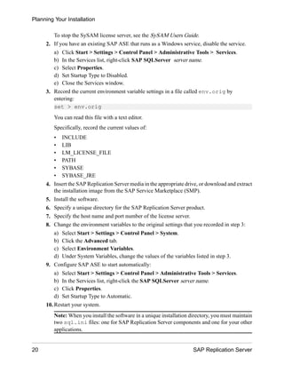 To stop the SySAM license server, see the SySAM Users Guide.
2. If you have an existing SAP ASE that runs as a Windows service, disable the service.
a) Click Start > Settings > Control Panel > Administrative Tools > Services.
b) In the Services list, right-click SAP SQLServer server name.
c) Select Properties.
d) Set Startup Type to Disabled.
e) Close the Services window.
3. Record the current environment variable settings in a file called env.orig by
entering:
set > env.orig
You can read this file with a text editor.
Specifically, record the current values of:
• INCLUDE
• LIB
• LM_LICENSE_FILE
• PATH
• SYBASE
• SYBASE_JRE
4. Insert the SAP Replication Server media in the appropriate drive, or download and extract
the installation image from the SAP Service Marketplace (SMP).
5. Install the software.
6. Specify a unique directory for the SAP Replication Server product.
7. Specify the host name and port number of the license server.
8. Change the environment variables to the original settings that you recorded in step 3:
a) Select Start > Settings > Control Panel > System.
b) Click the Advanced tab.
c) Select Environment Variables.
d) Under System Variables, change the values of the variables listed in step 3.
9. Configure SAP ASE to start automatically:
a) Select Start > Settings > Control Panel > Administrative Tools > Services.
b) In the Services list, right-click the SAP SQLServer server name.
c) Click Properties.
d) Set Startup Type to Automatic.
10. Restart your system.
Note: When you install the software in a unique installation directory, you must maintain
two sql.ini files: one for SAP Replication Server components and one for your other
applications.
Planning Your Installation
20 SAP Replication Server
 