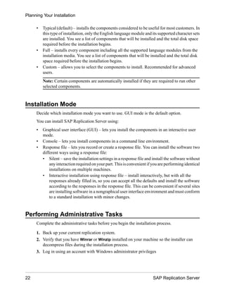 • Typical (default) – installs the components considered to be useful for most customers. In
this type of installation, only the English language module and its supported character sets
are installed. You see a list of components that will be installed and the total disk space
required before the installation begins.
• Full – installs every component including all the supported language modules from the
installation media. You see a list of components that will be installed and the total disk
space required before the installation begins.
• Custom – allows you to select the components to install. Recommended for advanced
users.
Note: Certain components are automatically installed if they are required to run other
selected components.
Installation Mode
Decide which installation mode you want to use. GUI mode is the default option.
You can install SAP Replication Server using:
• Graphical user interface (GUI) – lets you install the components in an interactive user
mode.
• Console – lets you install components in a command line environment.
• Response file – lets you record or create a response file. You can install the software two
different ways using a response file:
• Silent – save the installation settings in a response file and install the software without
any interaction required on your part. This is convenient if you are performing identical
installations on multiple machines.
• Interactive installation using response file – install interactively, but with all the
responses already filled in, so you can accept all the defaults and install the software
according to the responses in the response file. This can be convenient if several sites
are installing software in a nongraphical user interface environment and must conform
to a standard installation with minor changes.
Performing Administrative Tasks
Complete the administrative tasks before you begin the installation process.
1. Back up your current replication system.
2. Verify that you have Winrar or Winzip installed on your machine so the installer can
decompress files during the installation process.
3. Log in using an account with Windows administrator privileges
Planning Your Installation
22 SAP Replication Server
 