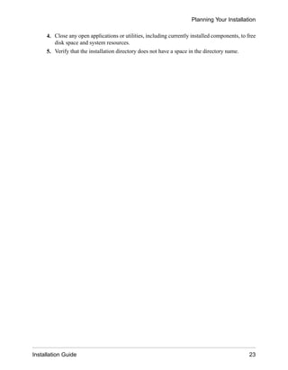 4. Close any open applications or utilities, including currently installed components, to free
disk space and system resources.
5. Verify that the installation directory does not have a space in the directory name.
Planning Your Installation
Installation Guide 23
 