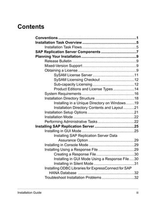 Contents
Conventions ...........................................................................1
Installation Task Overview ....................................................5
Installation Task Flows ....................................................5
SAP Replication Server Components ..................................7
Planning Your Installation .....................................................9
Release Bulletin ..............................................................9
Mixed-Version Support ...................................................9
Obtaining a License ........................................................9
SySAM License Server ........................................11
SySAM Licensing Checkout .................................12
Sub-capacity Licensing ........................................12
Product Editions and License Types ....................14
System Requirements ..................................................16
Installation Directory Structure .....................................18
Installing in a Unique Directory on Windows .......19
Installation Directory Contents and Layout ..........21
Installation Setup Options .............................................21
Installation Mode ...........................................................22
Performing Administrative Tasks ...................................22
Installing SAP Replication Server ......................................25
Installing in GUI Mode ..................................................25
Installing SAP Replication Server Data
Assurance Option ............................................29
Installing in Console Mode ............................................29
Installing Using a Response File ..................................29
Creating a Response File ....................................30
Installing in GUI Mode Using a Response File ....30
Installing in Silent Mode .......................................31
Installing ODBC Libraries for ExpressConnect for SAP
HANA Database ......................................................32
Troubleshoot Installation Problems ...............................32
Installation Guide iii
 