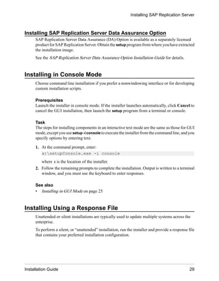 Installing SAP Replication Server Data Assurance Option
SAP Replication Server Data Assurance (DA) Option is available as a separately licensed
product for SAP Replication Server. Obtain the setup program from where you have extracted
the installation image.
See the SAP Replication Server Data Assurance Option Installation Guide for details.
Installing in Console Mode
Choose command line installation if you prefer a nonwindowing interface or for developing
custom installation scripts.
Prerequisites
Launch the installer in console mode. If the installer launches automatically, click Cancel to
cancel the GUI installation, then launch the setup program from a terminal or console.
Task
The steps for installing components in an interactive text mode are the same as those for GUI
mode, except you use setup -i console to execute the installer from the command line, and you
specify options by entering text.
1. At the command prompt, enter:
x:setupConsole.exe -i console
where x is the location of the installer.
2. Follow the remaining prompts to complete the installation. Output is written to a terminal
window, and you must use the keyboard to enter responses.
See also
• Installing in GUI Mode on page 25
Installing Using a Response File
Unattended or silent installations are typically used to update multiple systems across the
enterprise.
To perform a silent, or “unattended” installation, run the installer and provide a response file
that contains your preferred installation configuration.
Installing SAP Replication Server
Installation Guide 29
 