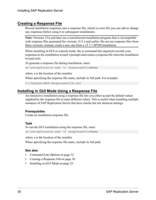Creating a Response File
Record installation responses into a response file, which is a text file you can edit to change
any responses before using it in subsequent installations.
Note: Versions 15.6 and later use a rearchitected installation program that is incompatible
with response files generated for versions 15.5.x and earlier. Do not use response files from
these versions; instead, create a new one from a 15.7.1 SP200 installation.
When installing in GUI or console mode, the -r command line argument records your
responses to the installation wizard’s prompts and creates a response file when the installation
wizard exits.
To generate a response file during installation, enter:
x:setupConsole.exe -r responseFileName
where x is the location of the installer.
When specifying the response file name, include its full path. For example:
C:SybaseREPResponseFile.txt
Installing in GUI Mode Using a Response File
An interactive installation using a response file lets you either accept the default values
supplied by the response file or enter different values. This is useful when installing multiple
instances of SAP Replication Server that have similar but not identical settings.
Prerequisites
Create an installation response file.
Task
To run the GUI installation using the response file, enter:
x:setupConsole.exe -f responseFileName
where x is the location of the installer.
When specifying the response file name, include its full path.
See also
• Command Line Options on page 32
• Creating a Response File on page 30
• Installing in GUI Mode on page 25
Installing SAP Replication Server
30 SAP Replication Server
 